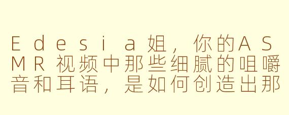 Edesia姐，你的ASMR视频中那些细腻的咀嚼音和耳语，是如何创造出那种令人极度放松又仿佛被温柔包裹的沉浸式体验的？