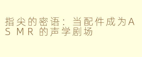 指尖的密语：当配件成为ASMR的声学剧场