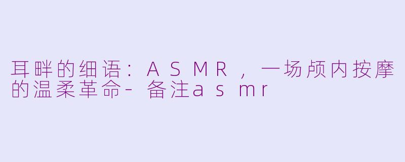 耳畔的细语：ASMR，一场颅内按摩的温柔革命-备注asmr
