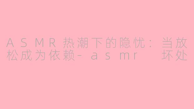 ASMR热潮下的隐忧:当放松成为依赖-asmr 坏处