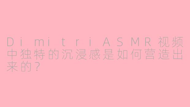 DimitriASMR视频中独特的沉浸感是如何营造出来的？