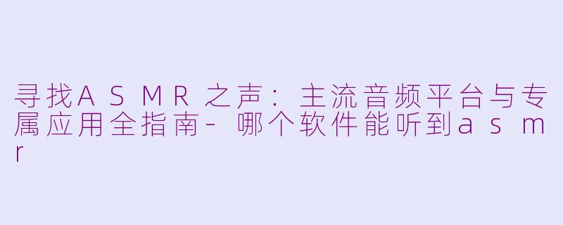 寻找ASMR之声:主流音频平台与专属应用全指南-哪个软件能听到asmr