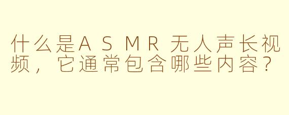 什么是ASMR无人声长视频，它通常包含哪些内容？