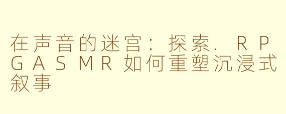 在声音的迷宫:探索.RPGASMR如何重塑沉浸式叙事