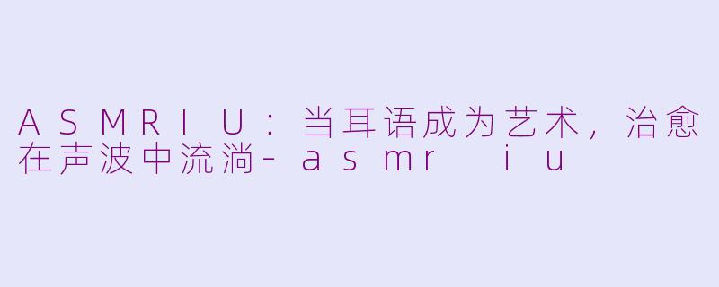 ASMRIU:当耳语成为艺术,治愈在声波中流淌-asmr iu