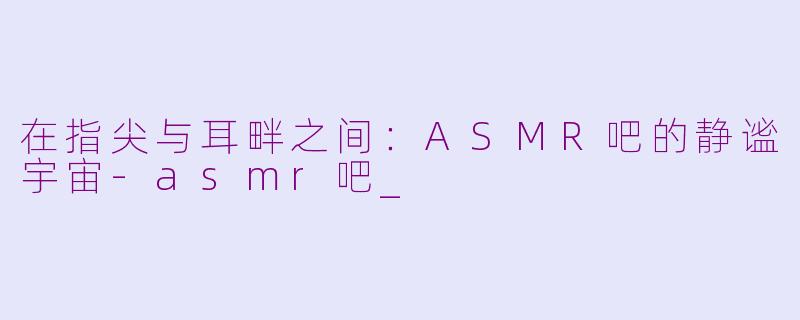 在指尖与耳畔之间：ASMR吧的静谧宇宙-asmr吧_