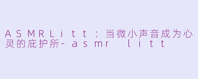 ASMRLitt：当微小声音成为心灵的庇护所