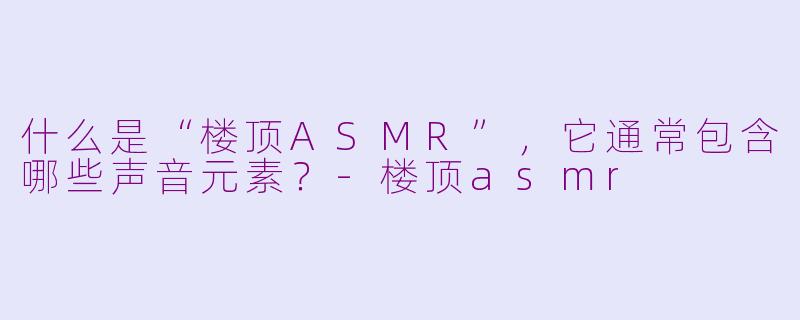 什么是“楼顶ASMR”，它通常包含哪些声音元素？-楼顶asmr