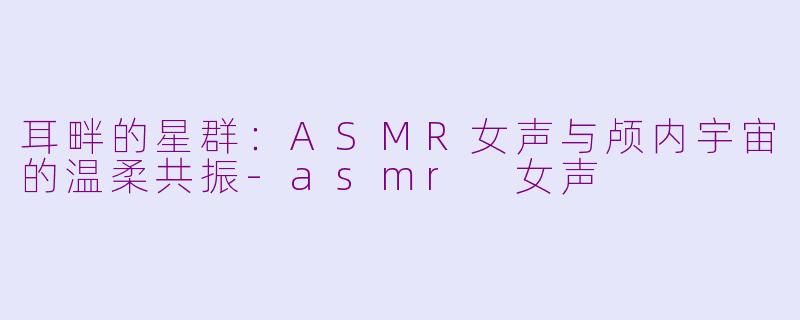 耳畔的星群：ASMR女声与颅内宇宙的温柔共振-asmr 女声