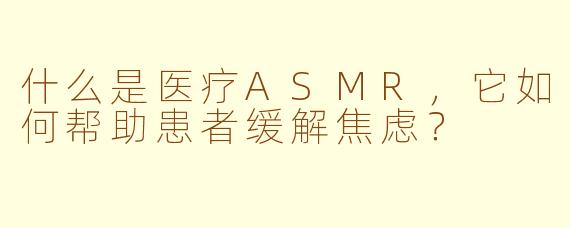 什么是医疗ASMR,它如何帮助患者缓解焦虑?