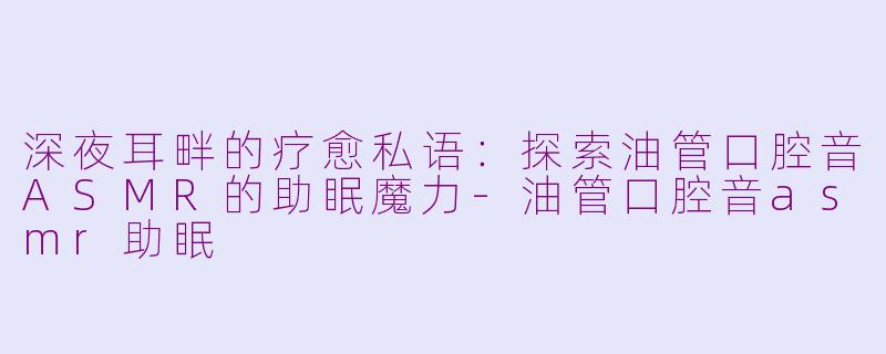 深夜耳畔的疗愈私语:探索油管口腔音ASMR的助眠魔力-油管口腔音asmr助眠