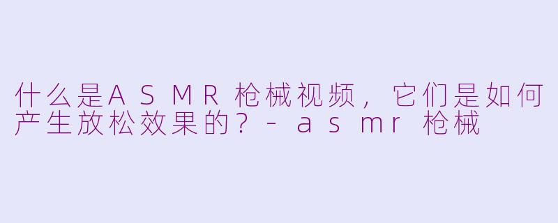 什么是ASMR枪械视频，它们是如何产生放松效果的？-asmr枪械