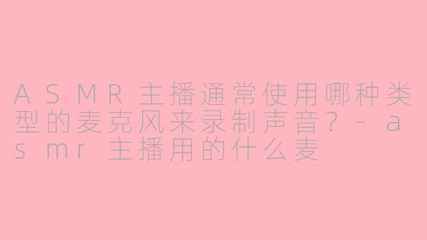 ASMR主播通常使用哪种类型的麦克风来录制声音?-asmr主播用的什么麦