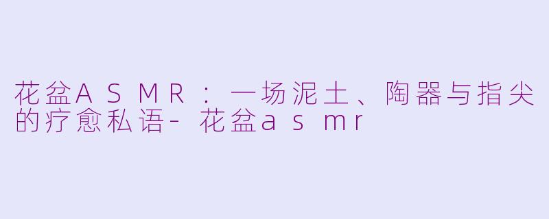 花盆ASMR:一场泥土、陶器与指尖的疗愈私语-花盆asmr