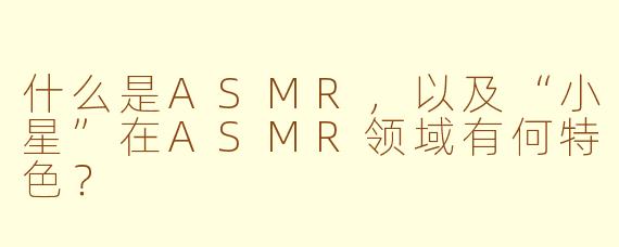 什么是ASMR,以及“小星”在ASMR领域有何特色?