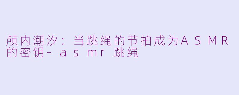 颅内潮汐：当跳绳的节拍成为ASMR的密钥-asmr跳绳
