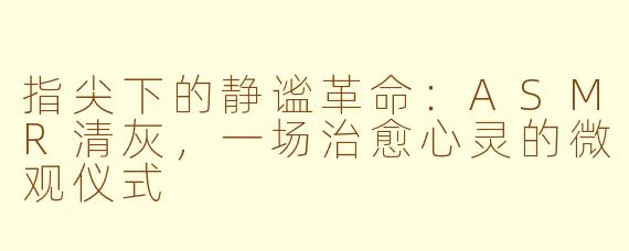 指尖下的静谧革命：ASMR清灰，一场治愈心灵的微观仪式