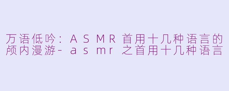 万语低吟:ASMR首用十几种语言的颅内漫游-asmr之首用十几种语言