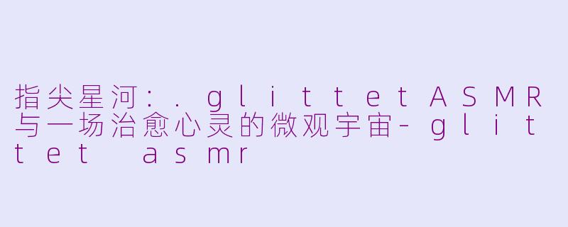 指尖星河：.glittetASMR与一场治愈心灵的微观宇宙-glittet asmr
