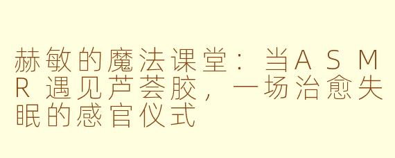 赫敏的魔法课堂:当ASMR遇见芦荟胶,一场治愈失眠的感官仪式