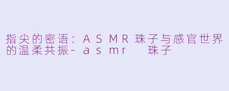 指尖的密语：ASMR珠子与感官世界的温柔共振-asmr 珠子