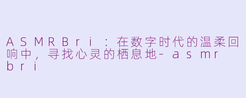 ASMRBri：在数字时代的温柔回响中，寻找心灵的栖息地-asmr bri
