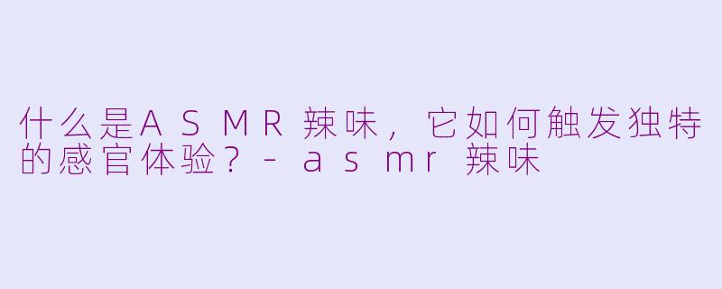 什么是ASMR辣味，它如何触发独特的感官体验？-asmr辣味