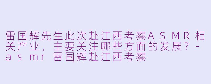 雷国辉先生此次赴江西考察ASMR相关产业,主要关注哪些方面的发展?-asmr雷国辉赴江西考察