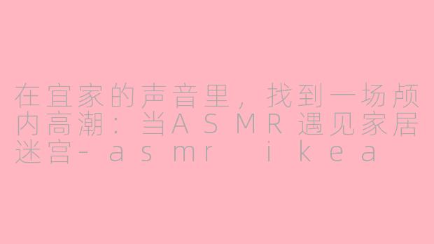 在宜家的声音里,找到一场颅内高潮:当ASMR遇见家居迷宫-asmr ikea