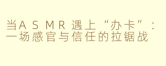 当ASMR遇上“办卡”：一场感官与信任的拉锯战