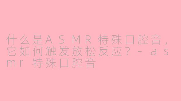 什么是ASMR特殊口腔音，它如何触发放松反应？