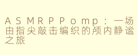 ASMRPPomp：一场由指尖敲击编织的颅内静谧之旅