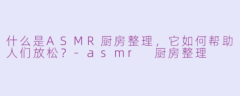 什么是ASMR厨房整理，它如何帮助人们放松？-asmr 厨房整理