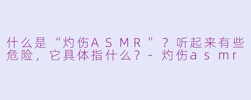 什么是“灼伤ASMR”?听起来有些危险,它具体指什么?-灼伤asmr