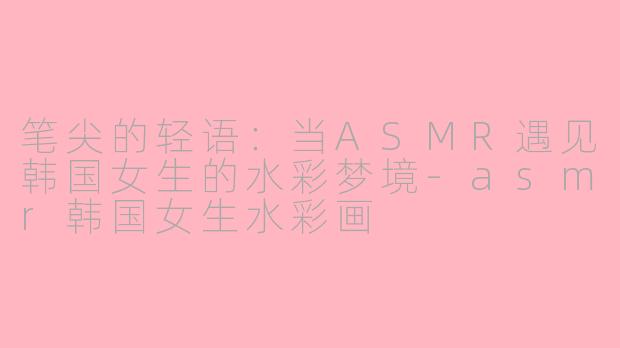 笔尖的轻语:当ASMR遇见韩国女生的水彩梦境-asmr韩国女生水彩画