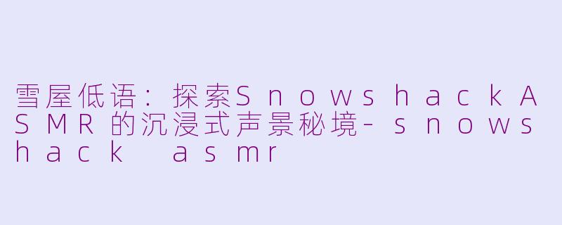 雪屋低语：探索SnowshackASMR的沉浸式声景秘境-snowshack asmr