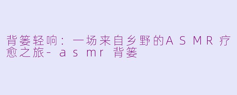背篓轻响:一场来自乡野的ASMR疗愈之旅-asmr背篓