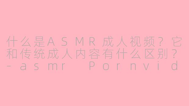 什么是ASMR成人视频?它和传统成人内容有什么区别?-asmr Pornvideos