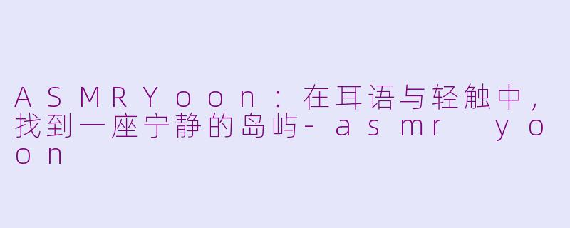 ASMRYoon：在耳语与轻触中，找到一座宁静的岛屿-asmr yoon