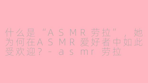 什么是“ASMR劳拉”,她为何在ASMR爱好者中如此受欢迎?-asmr劳拉