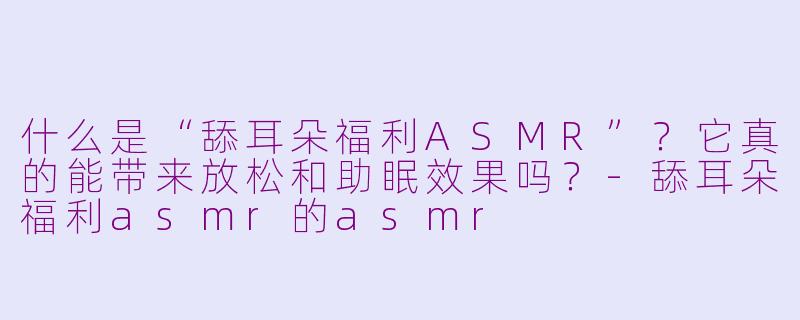 什么是“舔耳朵福利ASMR”？它真的能带来放松和助眠效果吗？-舔耳朵福利asmr的asmr