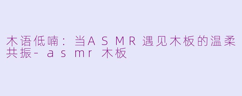 木语低喃:当ASMR遇见木板的温柔共振-asmr木板