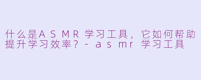 什么是ASMR学习工具，它如何帮助提升学习效率？-asmr学习工具