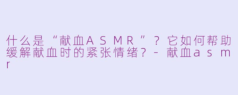 什么是“献血ASMR”？它如何帮助缓解献血时的紧张情绪？-献血asmr