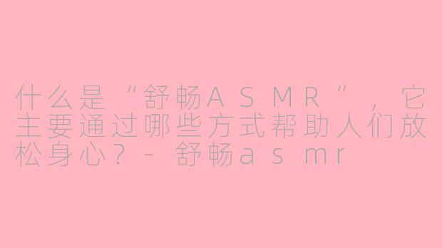 什么是“舒畅ASMR”，它主要通过哪些方式帮助人们放松身心？-舒畅asmr