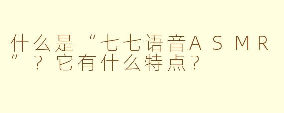 什么是“七七语音ASMR”？它有什么特点？