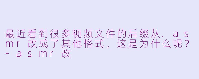 最近看到很多视频文件的后缀从.asmr改成了其他格式,这是为什么呢?-asmr改