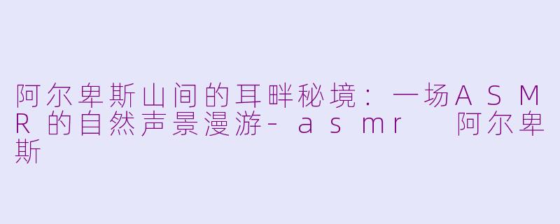 阿尔卑斯山间的耳畔秘境：一场ASMR的自然声景漫游-asmr 阿尔卑斯