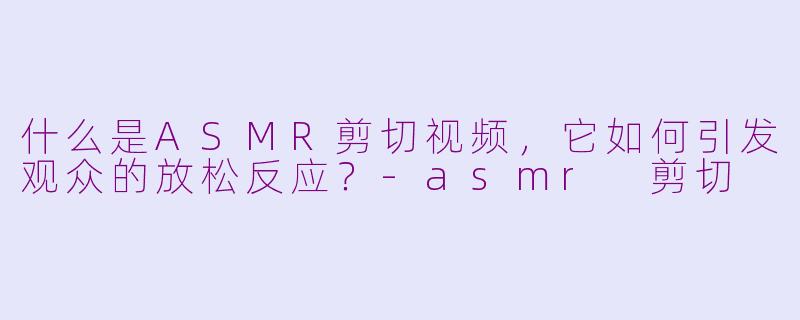 什么是ASMR剪切视频,它如何引发观众的放松反应?-asmr 剪切