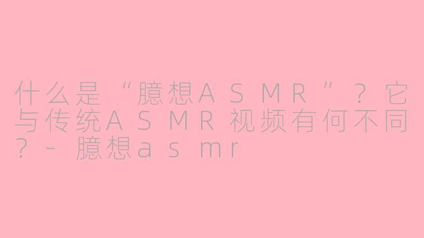 什么是“臆想ASMR”?它与传统ASMR视频有何不同?-臆想asmr
